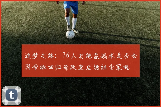 追梦之路：76人打跑轰战术是否会因帝椒回归而改变后场组合策略