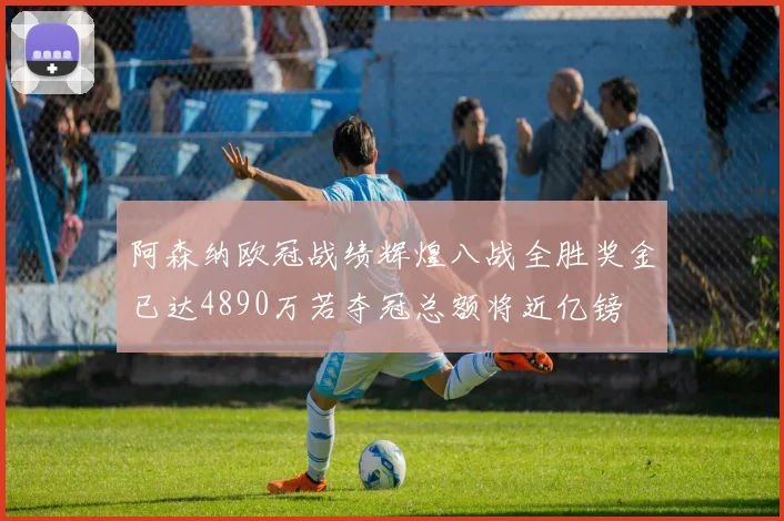 阿森纳欧冠战绩辉煌八战全胜奖金已达4890万若夺冠总额将近亿镑