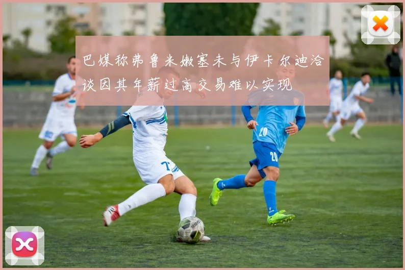 巴媒称弗鲁米嫩塞未与伊卡尔迪洽谈因其年薪过高交易难以实现