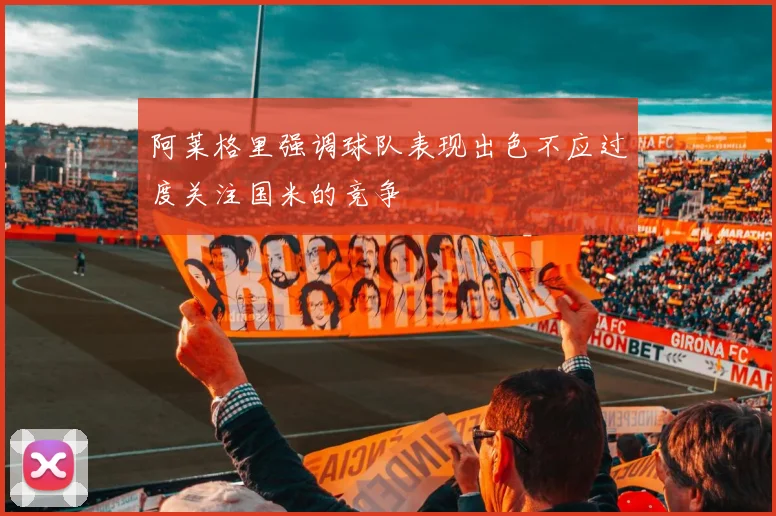 阿莱格里强调球队表现出色不应过度关注国米的竞争
