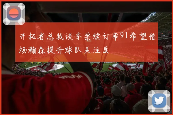 开拓者总裁谈季票续订率91希望借杨瀚森提升球队关注度