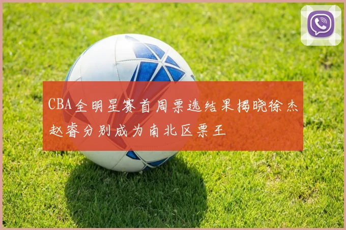 CBA全明星赛首周票选结果揭晓徐杰赵睿分别成为南北区票王