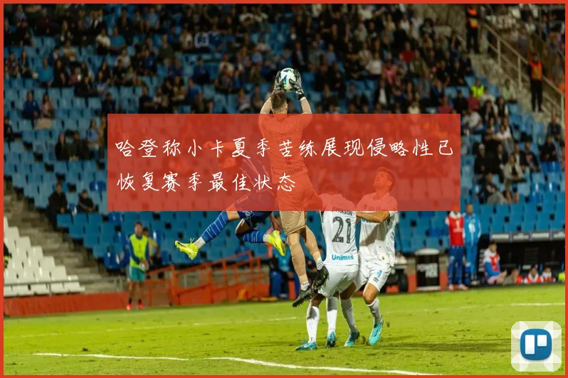 哈登称小卡夏季苦练展现侵略性已恢复赛季最佳状态
