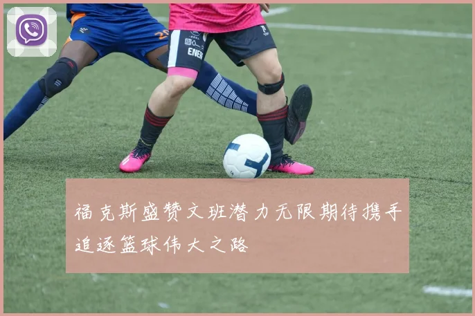 福克斯盛赞文班潜力无限期待携手追逐篮球伟大之路