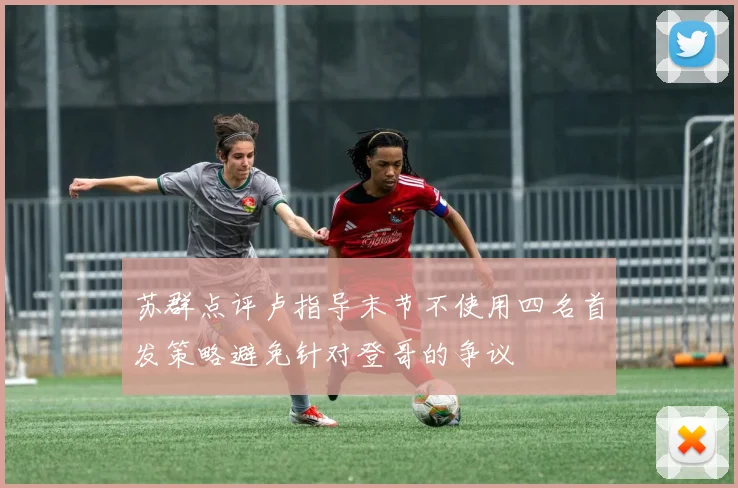 苏群点评卢指导末节不使用四名首发策略避免针对登哥的争议