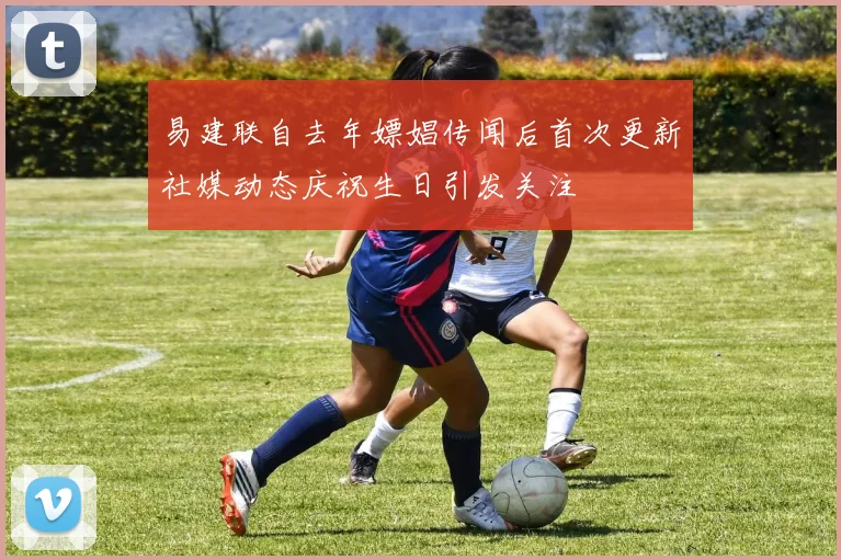 易建联自去年嫖娼传闻后首次更新社媒动态庆祝生日引发关注
