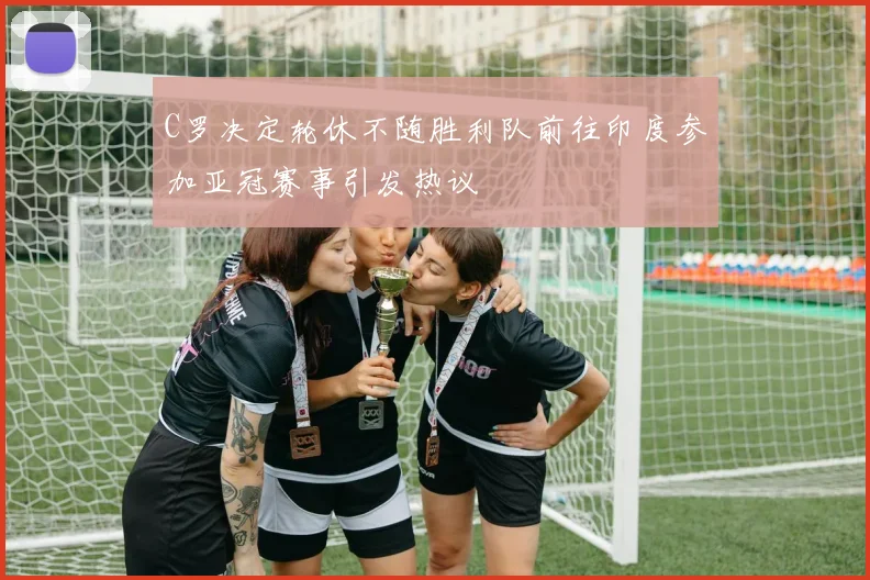 C罗决定轮休不随胜利队前往印度参加亚冠赛事引发热议