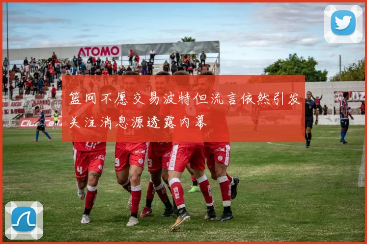 篮网不愿交易波特但流言依然引发关注消息源透露内幕