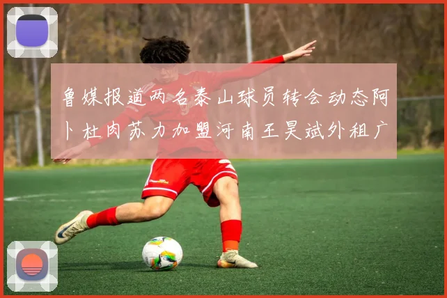 鲁媒报道两名泰山球员转会动态阿卜杜肉苏力加盟河南王昊斌外租广州豹