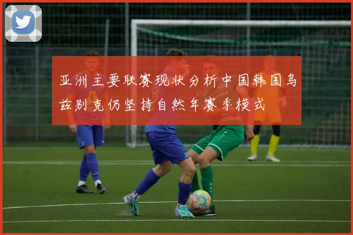 亚洲主要联赛现状分析中国韩国乌兹别克仍坚持自然年赛季模式