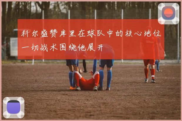 科尔盛赞库里在球队中的核心地位一切战术围绕他展开