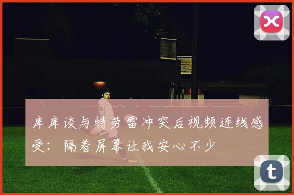 库库谈与特劳雷冲突后视频连线感受：隔着屏幕让我安心不少