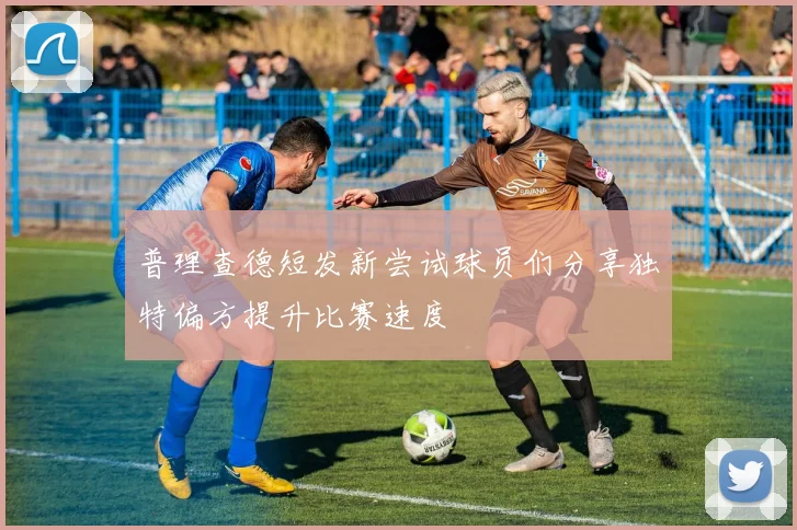 普理查德短发新尝试球员们分享独特偏方提升比赛速度
