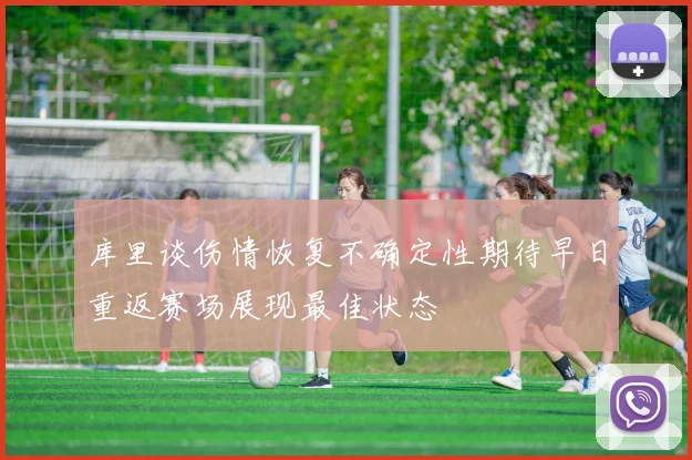 库里谈伤情恢复不确定性期待早日重返赛场展现最佳状态