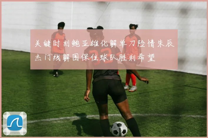 关键时刻鲍亚雄化解单刀险情朱辰杰门线解围保住球队胜利希望
