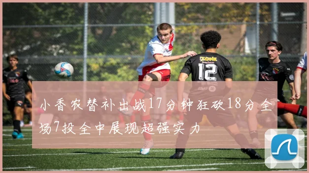 小香农替补出战17分钟狂砍18分全场7投全中展现超强实力