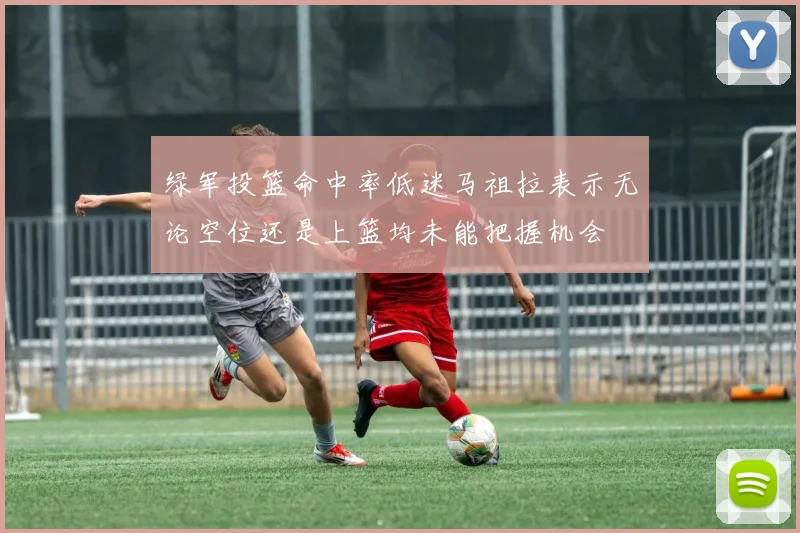 绿军投篮命中率低迷马祖拉表示无论空位还是上篮均未能把握机会