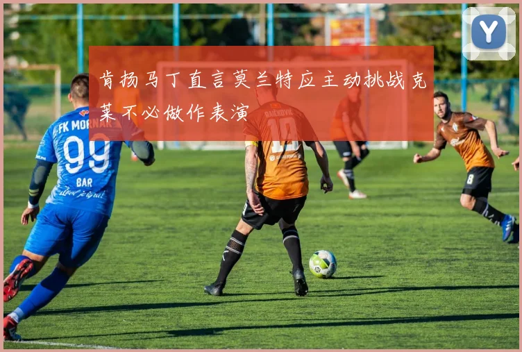 肯扬马丁直言莫兰特应主动挑战克莱不必做作表演
