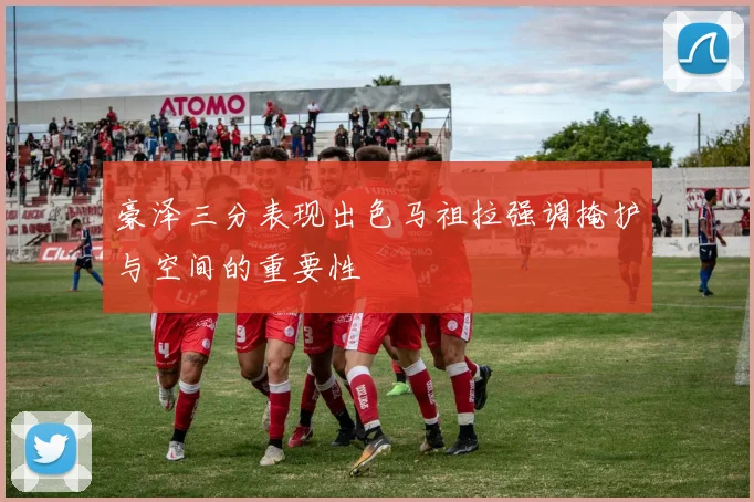 豪泽三分表现出色马祖拉强调掩护与空间的重要性