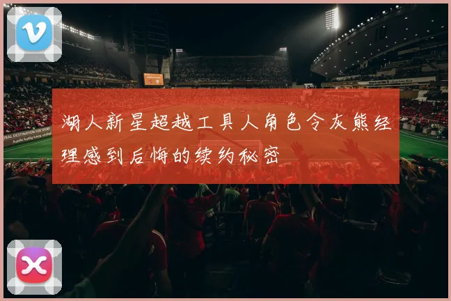 湖人新星超越工具人角色令灰熊经理感到后悔的续约秘密