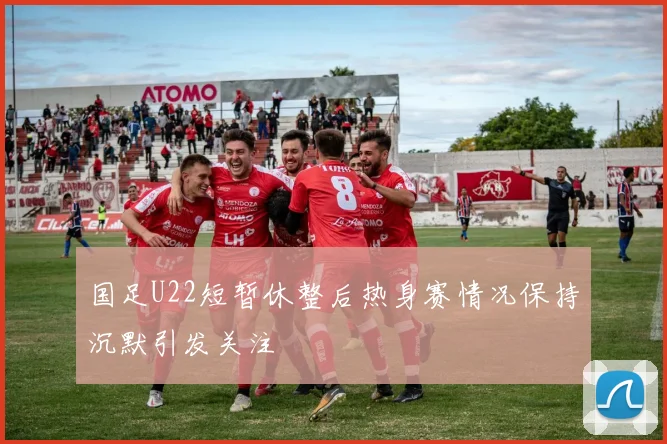 国足U22短暂休整后热身赛情况保持沉默引发关注