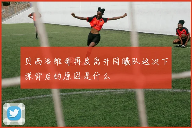 贝西洛维奇再度离开同曦队这次下课背后的原因是什么