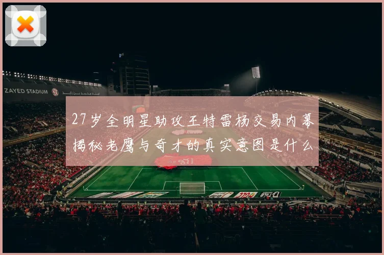 27岁全明星助攻王特雷杨交易内幕揭秘老鹰与奇才的真实意图是什么