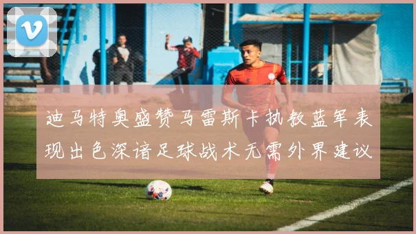 迪马特奥盛赞马雷斯卡执教蓝军表现出色深谙足球战术无需外界建议