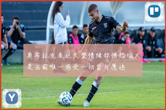 奥布拉克表达失望情绪称愤怒恼火是当前唯一感受一切皆与愿违