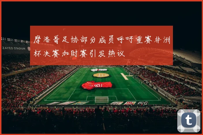摩洛哥足协部分成员呼吁重赛非洲杯决赛加时赛引发热议
