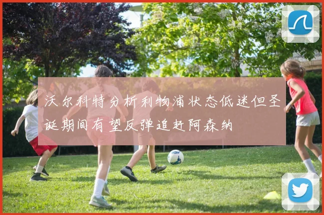 沃尔科特分析利物浦状态低迷但圣诞期间有望反弹追赶阿森纳