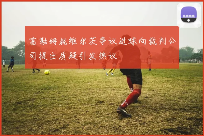 富勒姆就维尔茨争议进球向裁判公司提出质疑引发热议