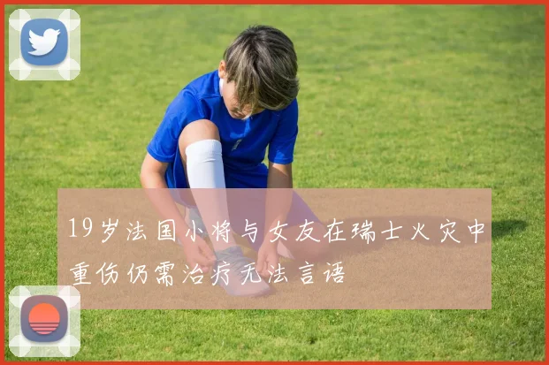 19岁法国小将与女友在瑞士火灾中重伤仍需治疗无法言语