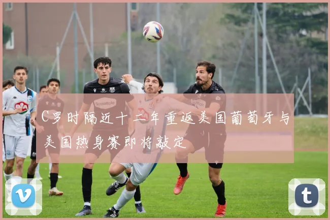 C罗时隔近十二年重返美国葡萄牙与美国热身赛即将敲定