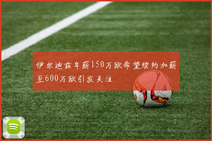 伊尔迪兹年薪150万欧希望续约加薪至600万欧引发关注