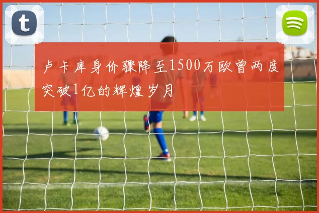 卢卡库身价骤降至1500万欧曾两度突破1亿的辉煌岁月