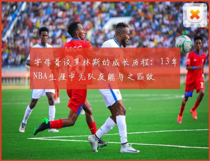 字母哥谈罗林斯的成长历程：13年NBA生涯中无队友能与之匹敌