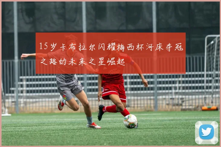 15岁卡布拉尔闪耀梅西杯河床夺冠之路的未来之星崛起
